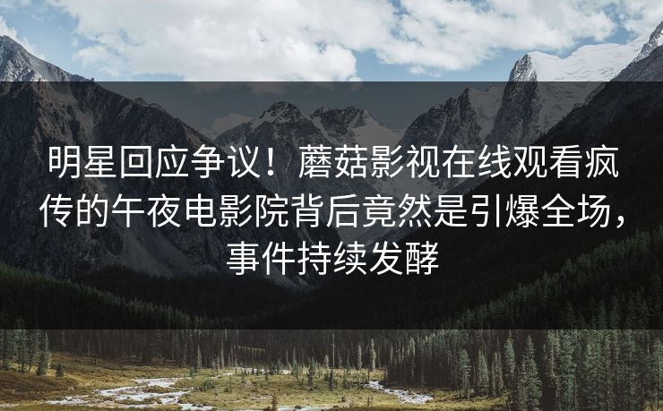 明星回应争议！蘑菇影视在线观看疯传的午夜电影院背后竟然是引爆全场，事件持续发酵