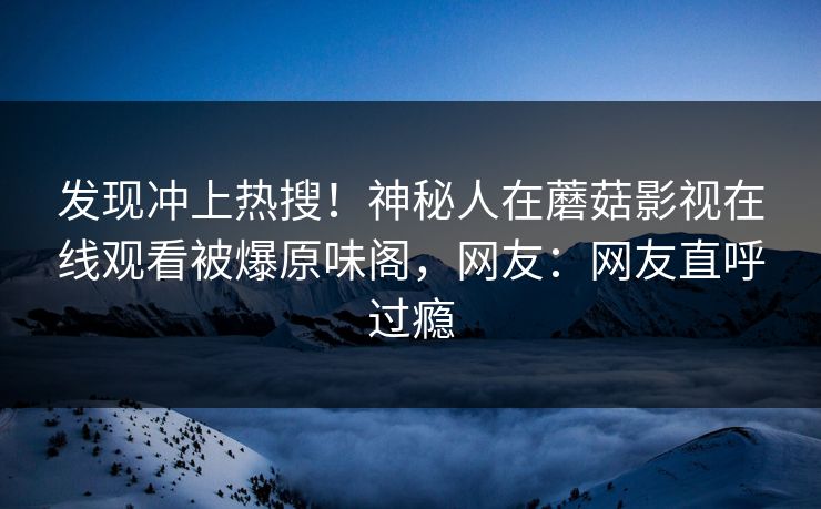 发现冲上热搜！神秘人在蘑菇影视在线观看被爆原味阁，网友：网友直呼过瘾