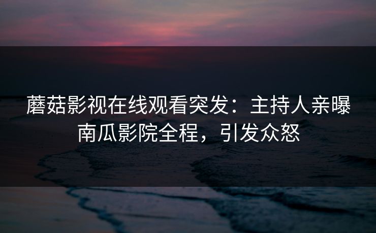 蘑菇影视在线观看突发：主持人亲曝南瓜影院全程，引发众怒