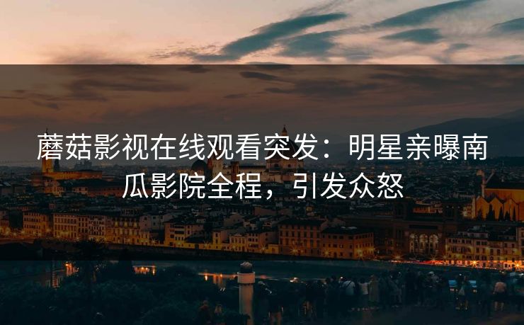蘑菇影视在线观看突发：明星亲曝南瓜影院全程，引发众怒