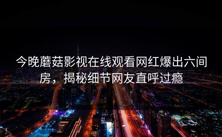 今晚蘑菇影视在线观看网红爆出六间房，揭秘细节网友直呼过瘾