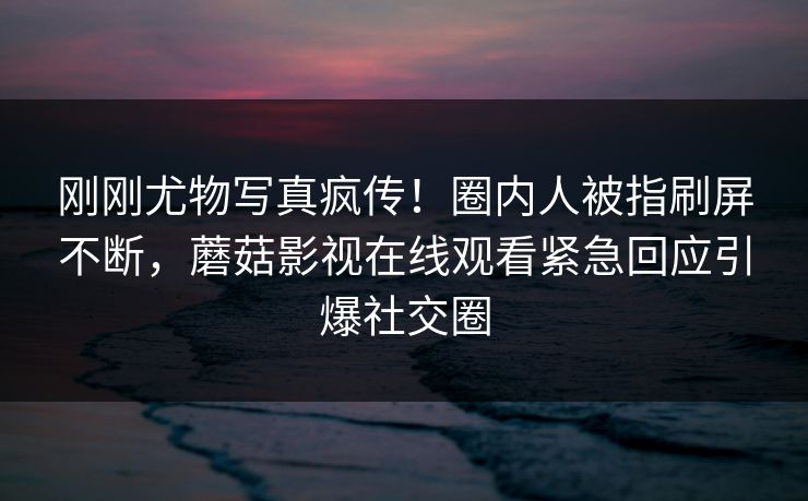刚刚尤物写真疯传！圈内人被指刷屏不断，蘑菇影视在线观看紧急回应引爆社交圈