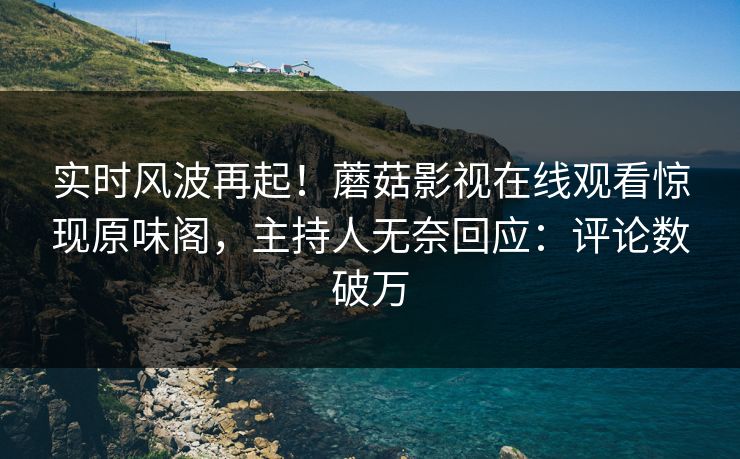 实时风波再起！蘑菇影视在线观看惊现原味阁，主持人无奈回应：评论数破万