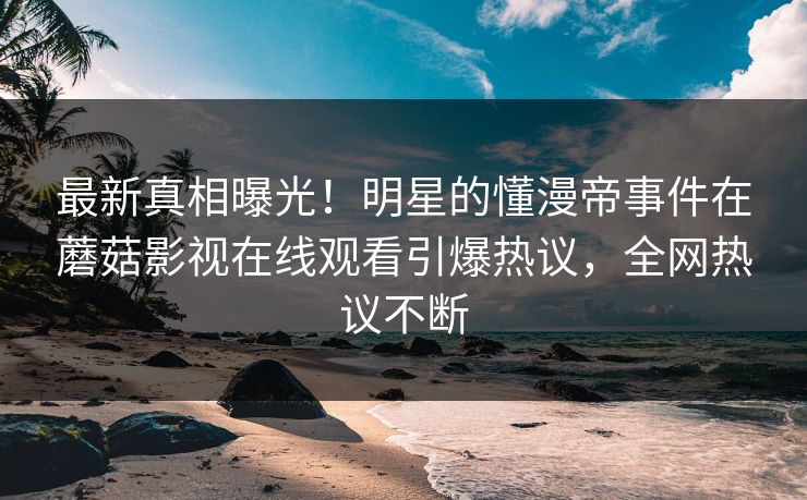 最新真相曝光！明星的懂漫帝事件在蘑菇影视在线观看引爆热议，全网热议不断
