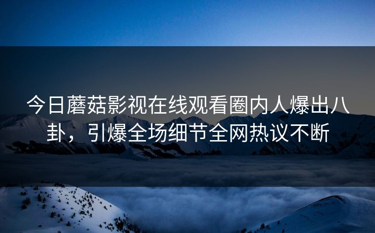 今日蘑菇影视在线观看圈内人爆出八卦，引爆全场细节全网热议不断