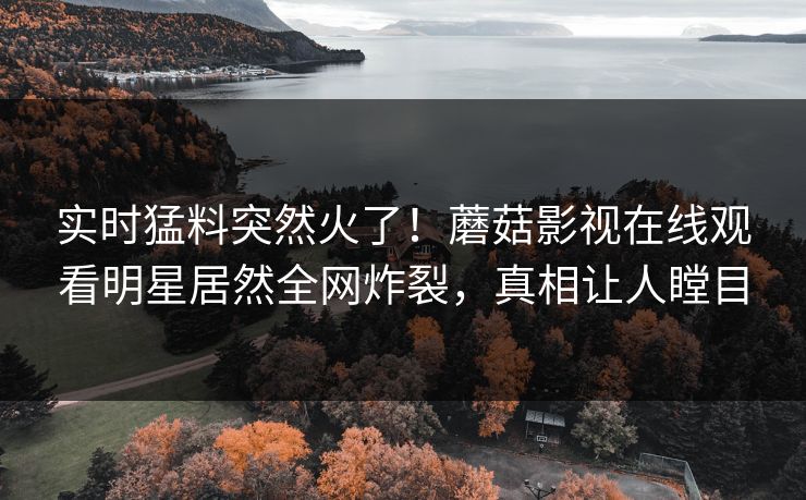 实时猛料突然火了！蘑菇影视在线观看明星居然全网炸裂，真相让人瞠目