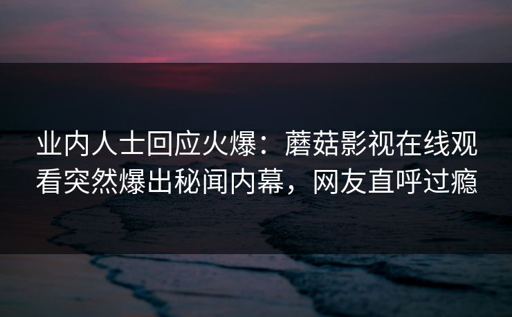 业内人士回应火爆：蘑菇影视在线观看突然爆出秘闻内幕，网友直呼过瘾