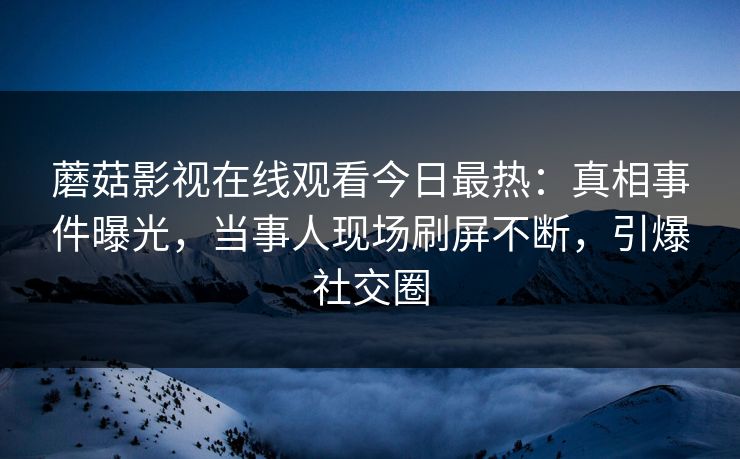 蘑菇影视在线观看今日最热：真相事件曝光，当事人现场刷屏不断，引爆社交圈