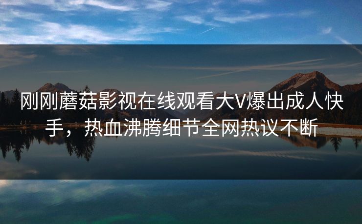 刚刚蘑菇影视在线观看大V爆出成人快手，热血沸腾细节全网热议不断