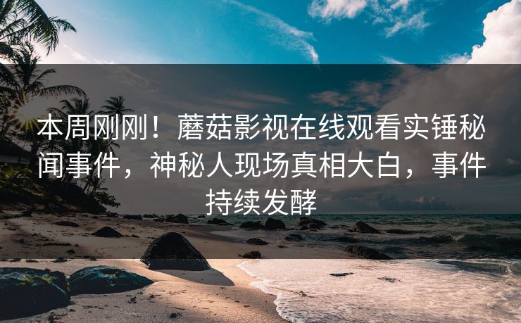 本周刚刚！蘑菇影视在线观看实锤秘闻事件，神秘人现场真相大白，事件持续发酵