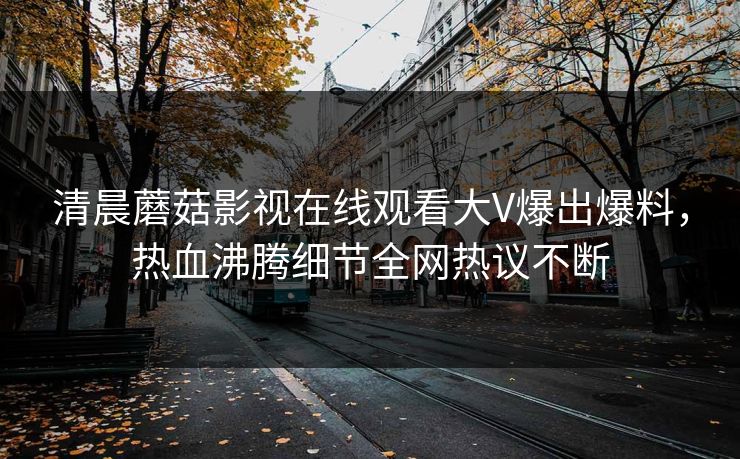清晨蘑菇影视在线观看大V爆出爆料，热血沸腾细节全网热议不断