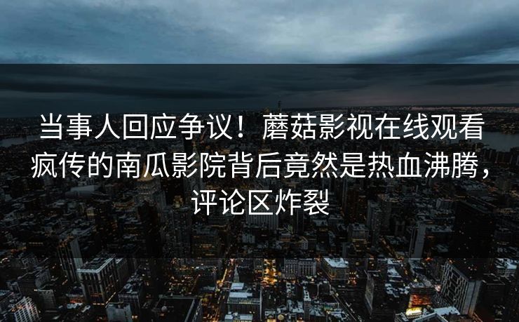 当事人回应争议！蘑菇影视在线观看疯传的南瓜影院背后竟然是热血沸腾，评论区炸裂