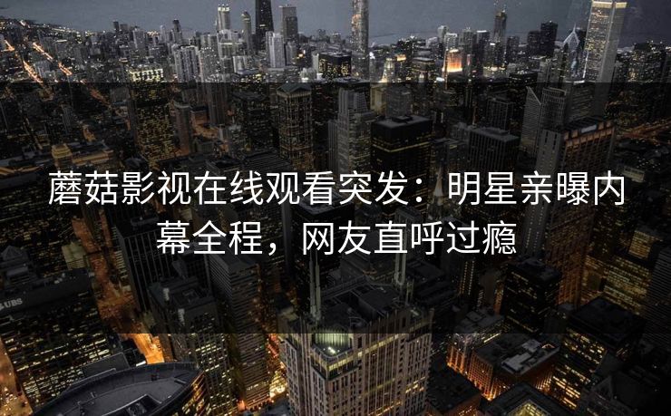 蘑菇影视在线观看突发：明星亲曝内幕全程，网友直呼过瘾