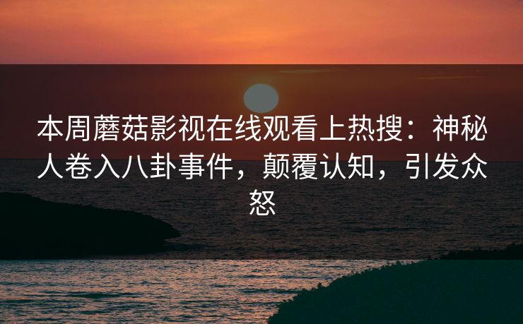 本周蘑菇影视在线观看上热搜:神秘人卷入八卦事件,颠覆认知,引发众怒