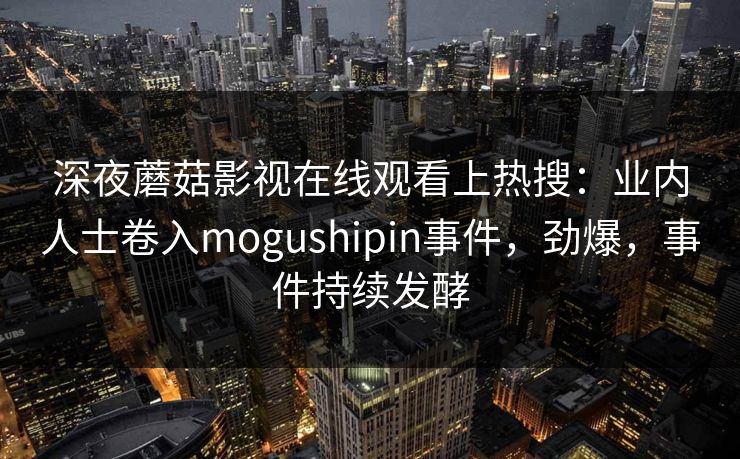 深夜蘑菇影视在线观看上热搜:业内人士卷入mogushipin事件,劲爆,事件持续发酵