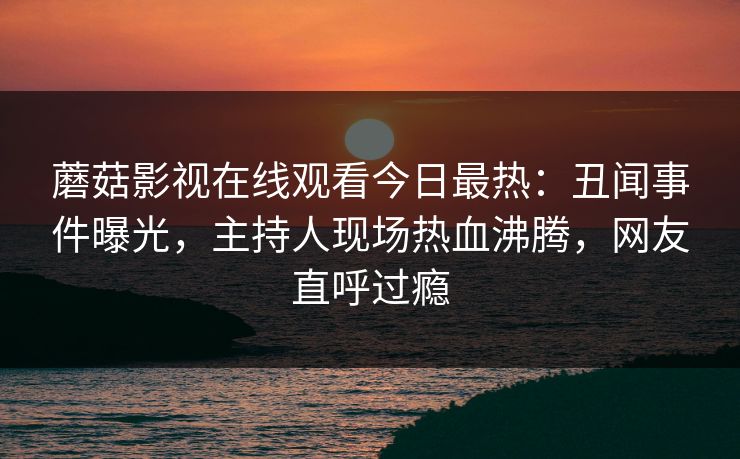 蘑菇影视在线观看今日最热：丑闻事件曝光，主持人现场热血沸腾，网友直呼过瘾