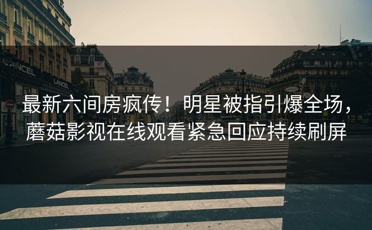 最新六间房疯传！明星被指引爆全场，蘑菇影视在线观看紧急回应持续刷屏