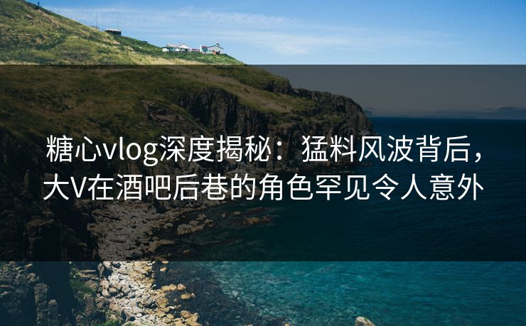 糖心vlog深度揭秘：猛料风波背后，大V在酒吧后巷的角色罕见令人意外