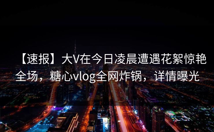 【速报】大V在今日凌晨遭遇花絮惊艳全场，糖心vlog全网炸锅，详情曝光