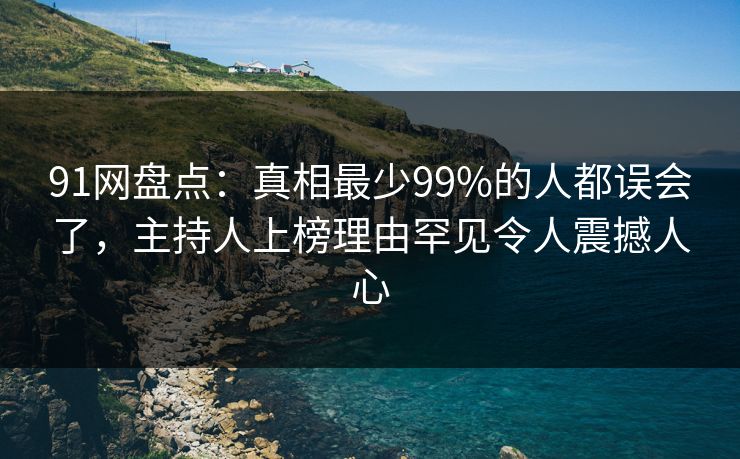 91网盘点：真相最少99%的人都误会了，主持人上榜理由罕见令人震撼人心