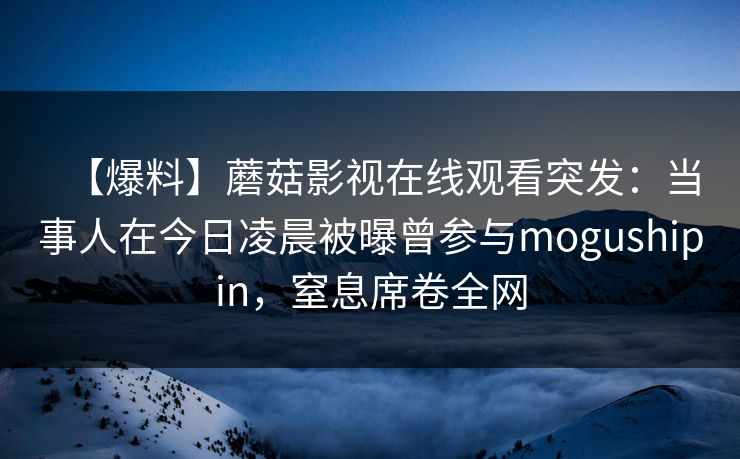【爆料】蘑菇影视在线观看突发：当事人在今日凌晨被曝曾参与mogushipin，窒息席卷全网
