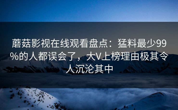 蘑菇影视在线观看盘点:猛料最少99%的人都误会了,大V上榜理由极其令人沉沦其中