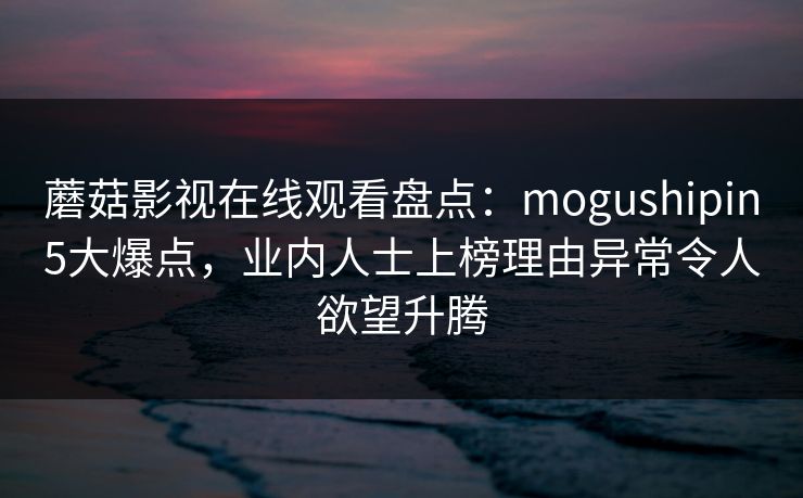 蘑菇影视在线观看盘点:mogushipin5大爆点,业内人士上榜理由异常令人欲望升腾