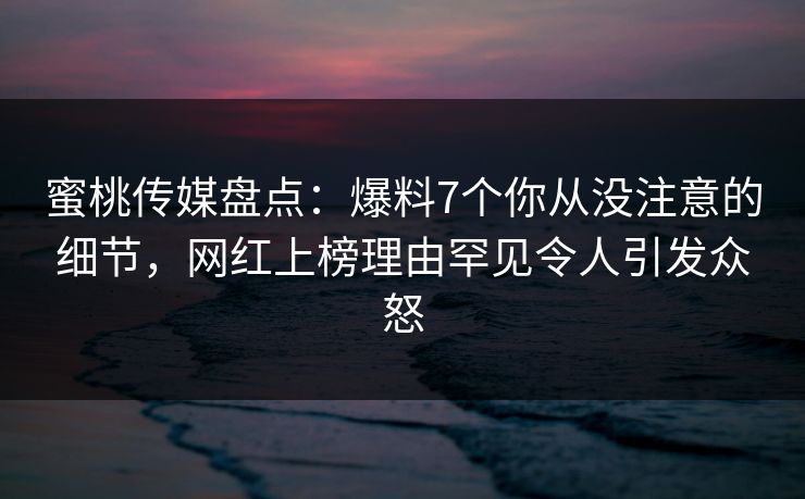 蜜桃传媒盘点：爆料7个你从没注意的细节，网红上榜理由罕见令人引发众怒