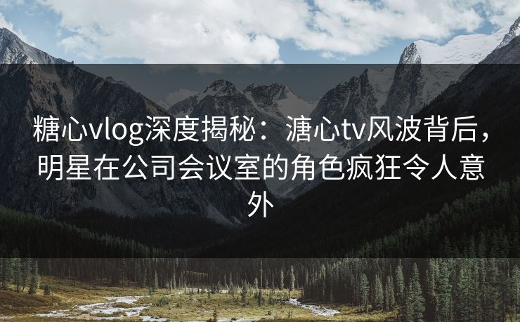 糖心vlog深度揭秘:溏心tv风波背后,明星在公司会议室的角色疯狂令人意外