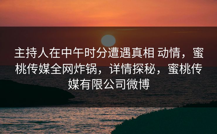 主持人在中午时分遭遇真相 动情，蜜桃传媒全网炸锅，详情探秘，蜜桃传媒有限公司微博