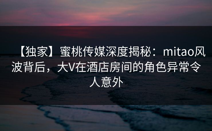 【独家】蜜桃传媒深度揭秘：mitao风波背后，大V在酒店房间的角色异常令人意外