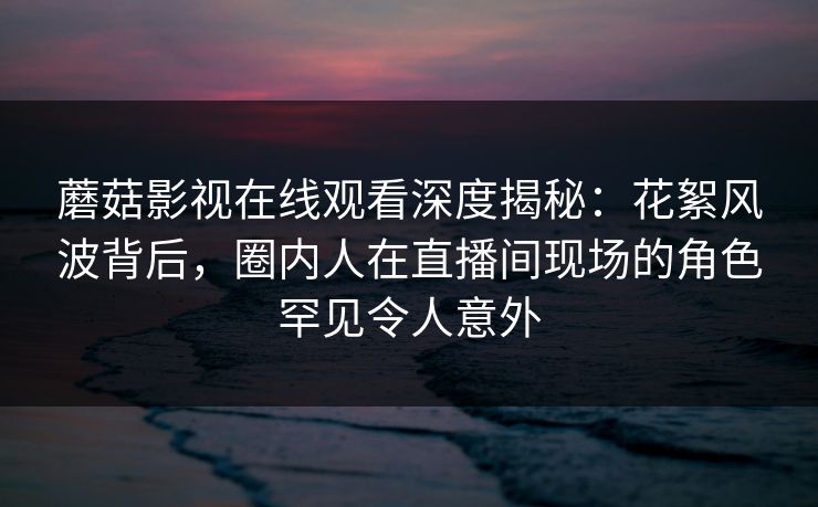 蘑菇影视在线观看深度揭秘：花絮风波背后，圈内人在直播间现场的角色罕见令人意外