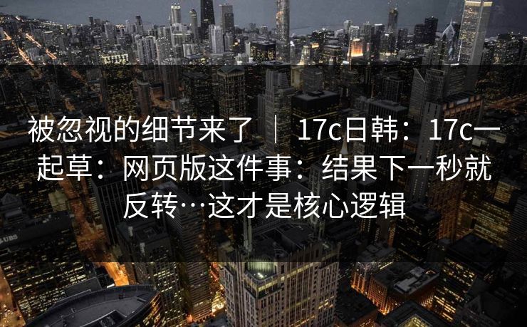 被忽视的细节来了 ｜ 17c日韩：17c一起草：网页版这件事：结果下一秒就反转…这才是核心逻辑