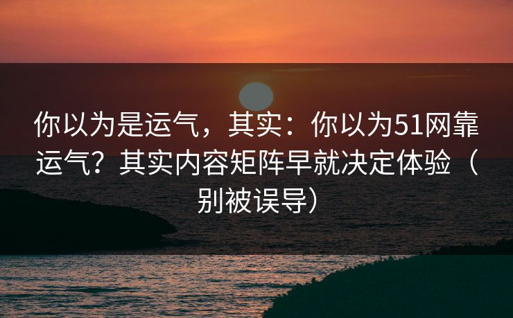 你以为是运气，其实：你以为51网靠运气？其实内容矩阵早就决定体验（别被误导）