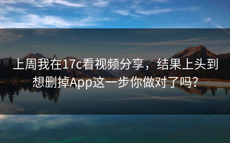 上周我在17c看视频分享，结果上头到想删掉App这一步你做对了吗？