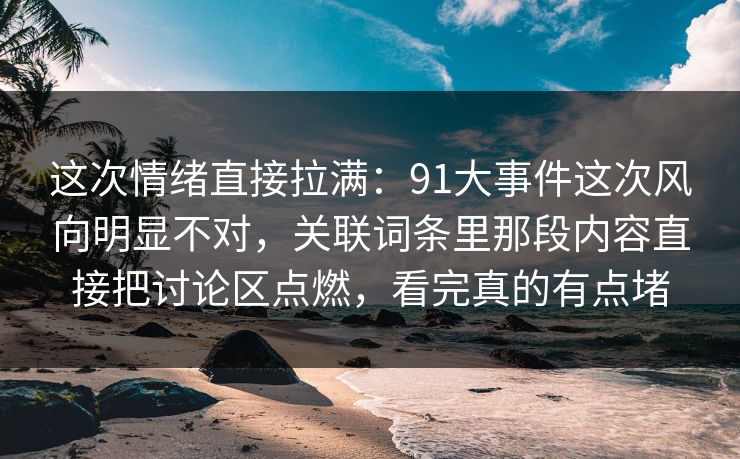这次情绪直接拉满：91大事件这次风向明显不对，关联词条里那段内容直接把讨论区点燃，看完真的有点堵