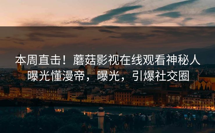 本周直击！蘑菇影视在线观看神秘人曝光懂漫帝，曝光，引爆社交圈