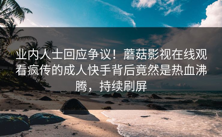 业内人士回应争议！蘑菇影视在线观看疯传的成人快手背后竟然是热血沸腾，持续刷屏