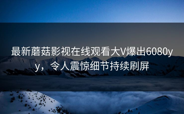 最新蘑菇影视在线观看大V爆出6080yy，令人震惊细节持续刷屏