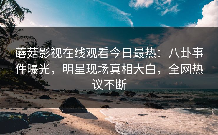 蘑菇影视在线观看今日最热：八卦事件曝光，明星现场真相大白，全网热议不断