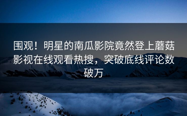 围观！明星的南瓜影院竟然登上蘑菇影视在线观看热搜，突破底线评论数破万