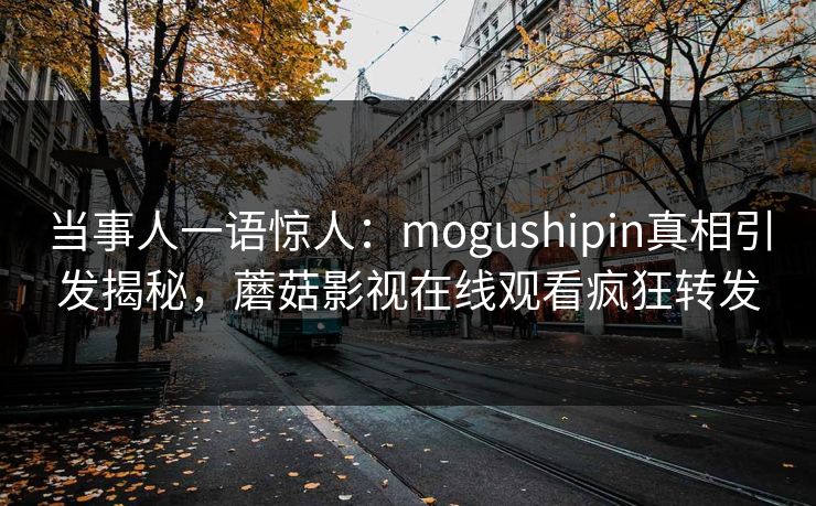 当事人一语惊人：mogushipin真相引发揭秘，蘑菇影视在线观看疯狂转发