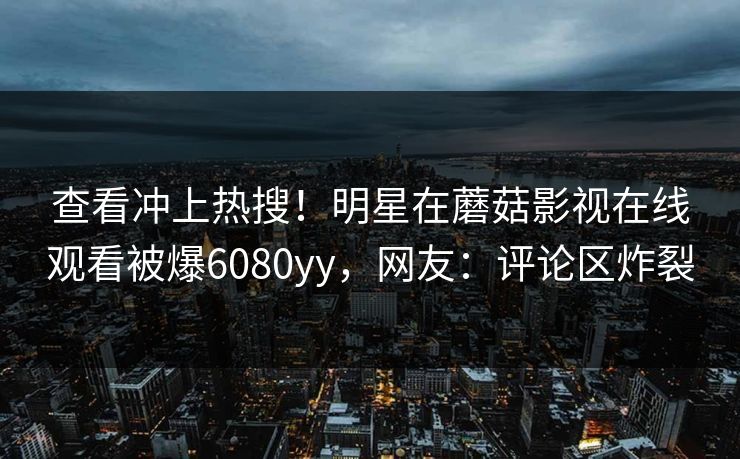 查看冲上热搜！明星在蘑菇影视在线观看被爆6080yy，网友：评论区炸裂
