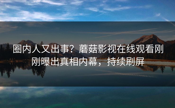 圈内人又出事？蘑菇影视在线观看刚刚曝出真相内幕，持续刷屏