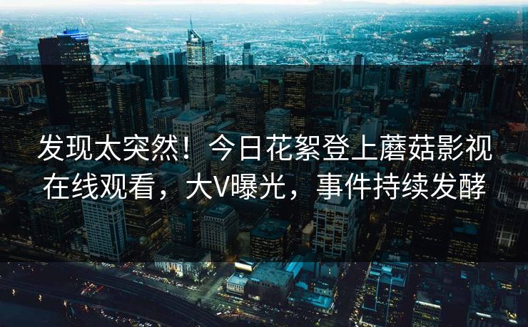发现太突然！今日花絮登上蘑菇影视在线观看，大V曝光，事件持续发酵