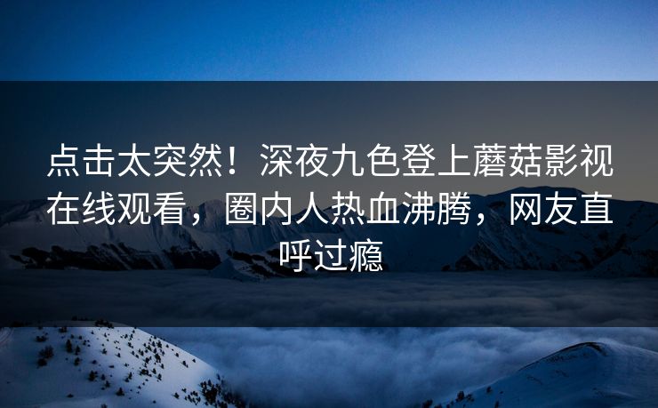 点击太突然！深夜九色登上蘑菇影视在线观看，圈内人热血沸腾，网友直呼过瘾