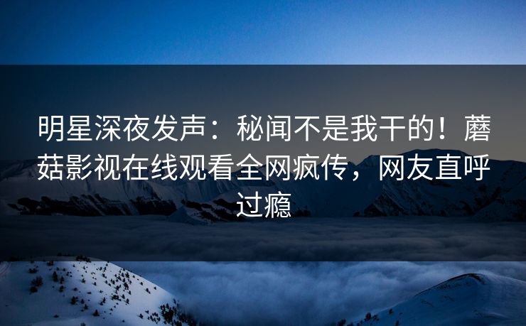 明星深夜发声：秘闻不是我干的！蘑菇影视在线观看全网疯传，网友直呼过瘾