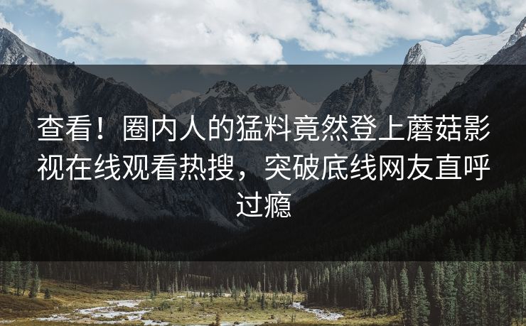 查看！圈内人的猛料竟然登上蘑菇影视在线观看热搜，突破底线网友直呼过瘾