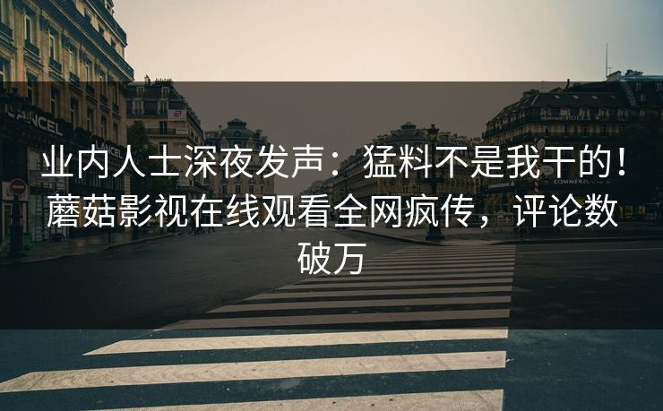 业内人士深夜发声：猛料不是我干的！蘑菇影视在线观看全网疯传，评论数破万