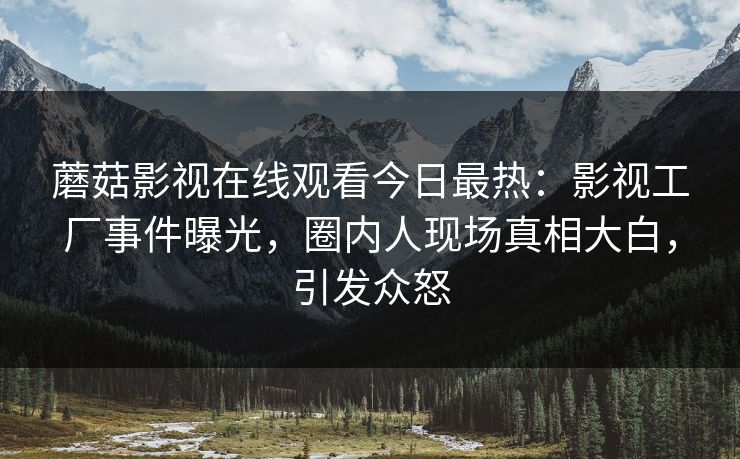 蘑菇影视在线观看今日最热：影视工厂事件曝光，圈内人现场真相大白，引发众怒